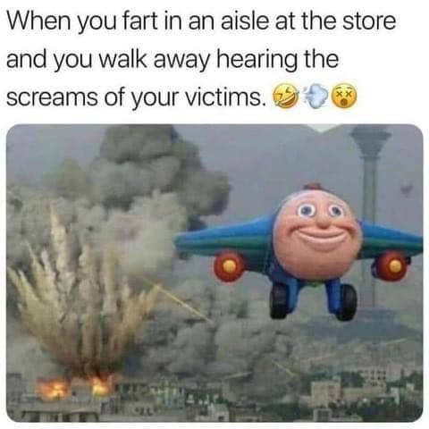 Funny, When you fart in a asile at the store and you walk away hearing the screams of your victims