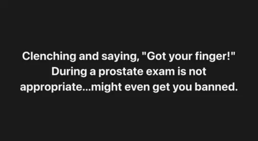 Awkward Memes, Butt Memes, Cringe Memes, Dirty Mind Memes, Double Meaning Memes, Fingering Memes, Funniest Memes, Gross Memes, Health Memes, Innuendo Memes, NSFW, Offensive Memes, Prank Memes, A minimalist text meme shows large, bold white lettering centered on a plain black background. The stark design makes the joke land entirely through the wording, with no image or character to soften the punchline. The text describes an absurdly inappropriate thing to say during a prostate exam: clenching and joking, “Got your finger!” It reads like a mock etiquette warning, turning an already awkward medical situation into a ridiculous prank scenario.