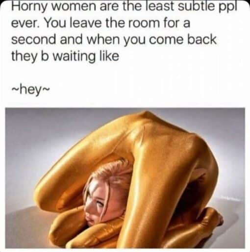 Dating Memes, Dirty Mind Memes, Flirting Memes, Funniest Memes, Horny Memes, Innuendo Memes, NSFW, Relationship Memes, Sex Memes, Sexuality Memes, Thirsty Memes, Weird Memes, Women Memes, The meme is laid out like a classic text-over-image post: a block of black text on a white background sets up a joke about “horny women” being obvious when they want attention. Beneath the setup, the punchline “~hey~” sits by itself, using the wavy punctuation to suggest a flirty, exaggerated greeting. The image below shows a blonde woman covered in shiny gold body paint or a metallic-looking outfit, folded into an extreme contortion pose. Her body is bent dramatically around her head and shoulders, making the pose look both glamorous and absurdly over-the-top, as if she is trying impossibly hard to look seductive the moment someone returns to the room.