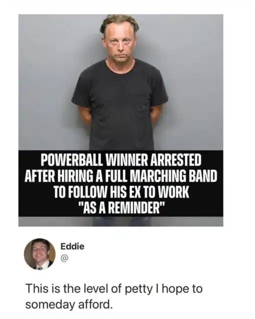 Breakup Memes, Funniest Memes, Lottery Memes, Money Memes, Music Memes, My EX Memes, News Memes, Police Memes, Relationship Memes, Revenge Memes, Stalking Memes, Twitter Memes, Work Memes, The meme shows a stern, tired-looking man standing against a gray wall in what looks like a mugshot-style photo. A bold black caption bar across the lower part of the image announces that a “Powerball winner” was arrested after allegedly hiring a full marching band to follow his ex to work “as a reminder.” Below the image is a tweet-style reaction from Eddie, whose profile photo appears beside the text: “This is the level of petty I hope to someday afford.” The clean social-media layout makes the whole thing feel like a viral screenshot of an outrageous news story paired with the perfect punchline.