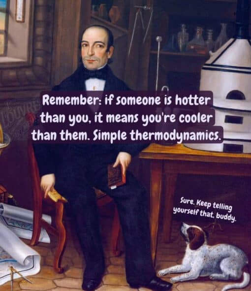 Animal Memes, Confidence Memes, Dog Memes, Double Meaning Memes, Funniest Memes, Funny Text Memes, Looks Memes, Play on Words Memes, Pun Memes, Quote Memes, Science Memes, Self Deprecating Memes, The meme shows an old-fashioned painted portrait scene inside what looks like a scholarly study or laboratory, with a formally dressed man seated beside scientific-looking equipment, bottles, papers, and a small dog lying on the floor. Across the center, bold white text on a dark translucent banner reads: “Remember: if someone is hotter than you, it means you're cooler than them. Simple thermodynamics.” In the lower right, near the dog, a smaller caption delivers the punchline: “Sure. Keep telling yourself that, buddy.” The elegant, serious visual style makes the silly logic feel like it is being presented as a grand scientific truth, while the dog’s dry comeback undercuts it immediately.