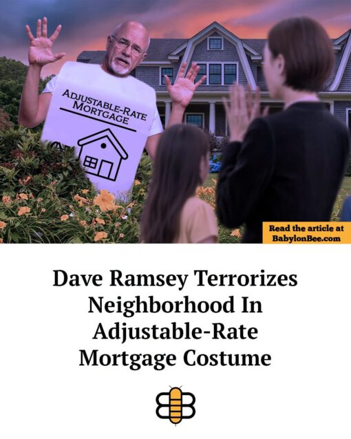 Bad Neighborhood Memes, Bills Memes, Celebrity Memes, Costume Memes, Economic Memes, Finance Memes, Funniest Memes, Halloween Memes, Money Memes, News Memes, Realtor Memes, Scary, Stress Memes, The image shows Dave Ramsey looming out of the landscaping in front of a large suburban home at dusk, dressed in a giant white costume labeled “ADJUSTABLE-RATE MORTGAGE” with a simple house icon on it. His hands are raised like a Halloween monster surprising trick-or-treaters, while a woman and child in the foreground recoil as if they have just seen something terrifying. A yellow box says “Read the article at BabylonBee.com,” and the large headline underneath reads: “Dave Ramsey Terrorizes Neighborhood In Adjustable-Rate Mortgage Costume.” The layout mimics a satirical news-card format, with the absurd costume serving as the punchline image.