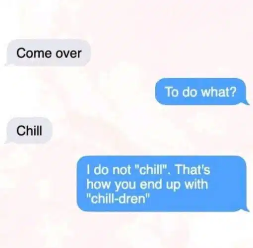 Baby Memes, Conversation Memes, Dating Memes, Dirty Text Memes, Double Meaning Memes, Flirting Memes, Funniest Memes, Funny Text Memes, Innuendo Memes, Pregnancy Memes, Pun Memes, Relationship Memes, Sex Memes, The meme is formatted like a cropped smartphone text conversation, with gray incoming bubbles on the left and blue outgoing bubbles on the right against a plain pale background. One person casually texts “Come over,” the other asks “To do what?”, and the first replies with the suspiciously vague “Chill.” The punchline comes in the final blue message: “I do not "chill". That's how you end up with "chill-dren".” The simple texting layout makes the exchange feel like a familiar late-night invitation, while the last line turns it into a sharp refusal with a goofy wordplay twist.