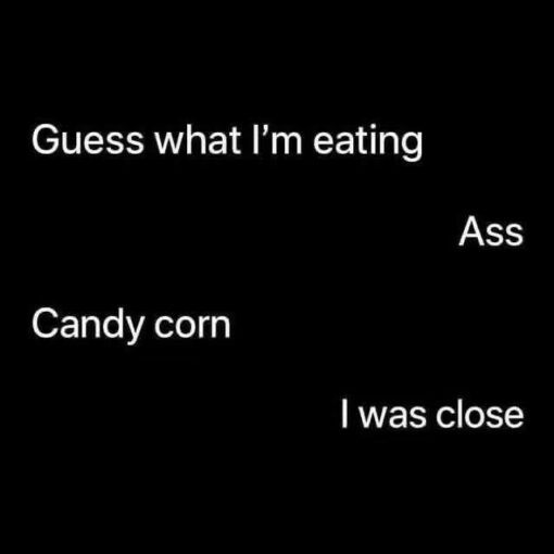 Ass Eating Memes, Ass Memes, Dirty Mind Memes, Double Meaning Memes, Food Memes, Funniest Memes, Gross Memes, Halloween Memes, Innuendo Memes, NSFW, Snack Memes, A stark black-background text meme presents a short, deadpan conversation in large white lettering. The lines are spaced around the image like a chat exchange: one person says, “Guess what I'm eating,” another blurts out “Ass,” the first answers “Candy corn,” and the second concludes, “I was close.” The plain design makes the joke feel extra blunt, with no characters or visual distractions—just the timing and absurdity of the words carrying the entire meme.