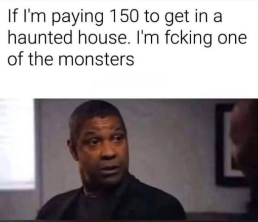 Dirty Mind Memes, Funniest Memes, Halloween Memes, Haunted Memes, Horny Memes, Horror Memes, Monster Memes, NSFW, Poor Decisions Memes, Scary, Sex Memes, Spooky Memes, WTF Memes, A plain white meme caption sits above a reaction image from a serious-looking movie or TV scene. The text reads, “If I'm paying 150 to get in a haunted house. I'm fcking one of the monsters,” setting up the idea that a haunted house ticket is so expensive that the visitor expects much more than a few jump scares. Below the caption, a man in a dark shirt turns his head with a calm but intense expression, as if he has just made a bold decision and is daring anyone to argue. The understated reaction shot makes the absurd statement feel even more deadpan and committed.