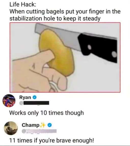 Cooking Memes, Dark Humor, Double Meaning Memes, Food Memes, Funniest Memes, Funny Comments Memes, Funny Text Memes, Innuendo Memes, Life Memes, Poor Decisions Memes, Snack Memes, Stupid People Memes, WTF Memes, The meme shows a mock “life hack” image with large black text above a simple illustration of a hand holding a bagel while a finger is inserted through the bagel’s center hole. A large kitchen knife is positioned nearby as if about to slice the bagel, making the suggested technique look immediately dangerous rather than helpful. Below the image are two social-media-style replies. Ryan points out the obvious risk by saying it “works only 10 times,” implying you only have ten fingers. Champ then escalates the joke with “11 times if you're brave enough!” turning the already bad advice into an even more absurd dare.