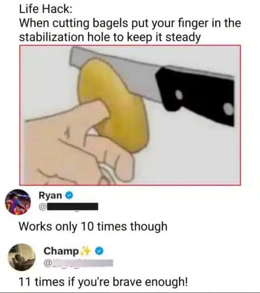 Cooking Memes, Dark Humor, Double Meaning Memes, Food Memes, Funniest Memes, Funny Comments Memes, Funny Text Memes, Innuendo Memes, Life Memes, Poor Decisions Memes, Snack Memes, Stupid People Memes, WTF Memes, The meme shows a mock “life hack” image with large black text above a simple illustration of a hand holding a bagel while a finger is inserted through the bagel’s center hole. A large kitchen knife is positioned nearby as if about to slice the bagel, making the suggested technique look immediately dangerous rather than helpful. Below the image are two social-media-style replies. Ryan points out the obvious risk by saying it “works only 10 times,” implying you only have ten fingers. Champ then escalates the joke with “11 times if you're brave enough!” turning the already bad advice into an even more absurd dare.