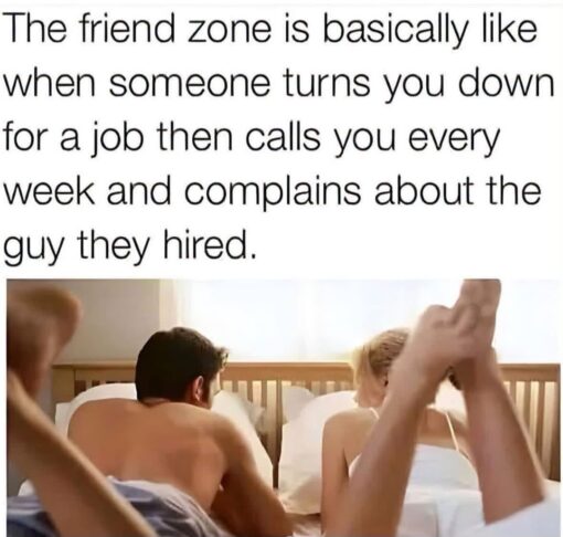 Awkward Memes, Dating Memes, Friend Memes, Friend Zone Memes, Funniest Memes, Jealousy Memes, Job Memes, Relationship Memes, Sex Memes, Unfair Memes, Work Memes, A large block of black text sits over a cropped bedroom scene, making the punchline feel like a caption to an awkward romantic aftermath. Below the text, a shirtless man and a blonde woman appear in bed, while a pair of legs in the foreground suggests another person is present, giving the image a messy, uncomfortable relationship vibe. The text compares being stuck in the “friend zone” to getting rejected for a job, only to have the employer keep calling you to complain about the person they chose instead. The plain, oversized font keeps the focus on the analogy, while the bedroom image adds an extra layer of romantic frustration and jealousy.