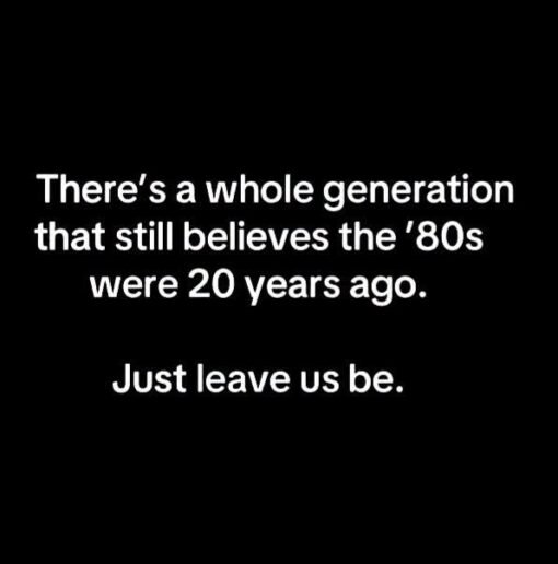80s Memes, Funniest Memes, Gen X Memes, Generation Memes, Getting Old Memes, Old vs Young Memes, Time Memes, A simple black-background text meme uses large white lettering centered on the image. The message reads like a quiet confession: “There's a whole generation that still believes the '80s were 20 years ago. Just leave us be.” The stark, no-frills design makes the joke feel like a deadpan public service announcement from people who know the math is wrong but emotionally refuse to accept it.