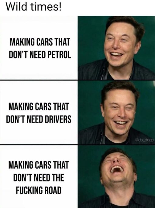 AI Memes, Car Memes, Current Event Memes, Driving Memes, Elon Musk Memes, Funniest Memes, Funny Text Memes, Futuristic Memes, Green Energy Memes, Road Memes, Tech Memes, Tesla Roadster, WTF Memes, The meme is a three-panel image macro with a clean white background, bold black text on the left, and three progressively more amused photos of Elon Musk on the right. The top line says “Wild times!” and each panel escalates the idea of futuristic cars: first electric cars that do not need petrol, then cars that do not need drivers, then cars that supposedly do not even need roads. The punchline lands in the bottom panel, where Musk is shown laughing with his head thrown back, matching the absurdity of the final line: “MAKING CARS THAT DON'T NEED THE FUCKING ROAD.” The layout makes the joke feel like a rising scale of technological one-upmanship, ending in total sci-fi chaos.